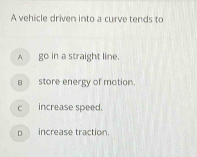 a vehicle driven into a curve tends to\na go in a straight line.\nb store energy of motion.\nc increase speed.\nd increase traction.