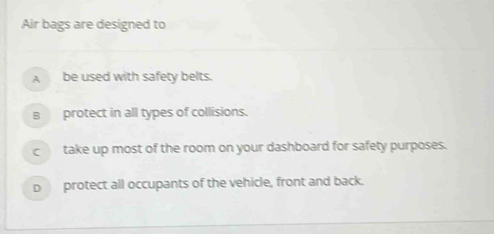 air bags are designed to\na be used with safety belts.\nb protect in all types of collisions.\nc take up most of the room on your dashboard for safety purposes.\nd protect all occupants of the vehicle, front and back.