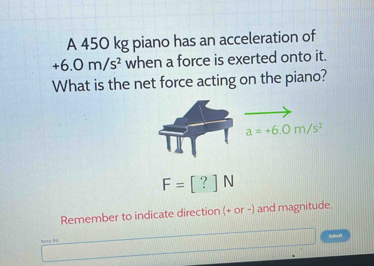a 450 kg piano has an acceleration of +6.0 m/s² when a force is exerted onto it. what is the net force acting on the piano? a = +6.0 m/s² f = ? n remember to indicate direction (+ or -) and magnitude.