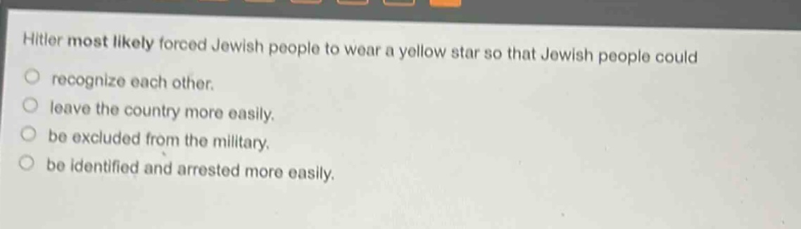 hitler most likely forced jewish people to wear a yellow star so that jewish people could\nrecognize each other.\nleave the country more easily.\nbe excluded from the military.\nbe identified and arrested more easily.