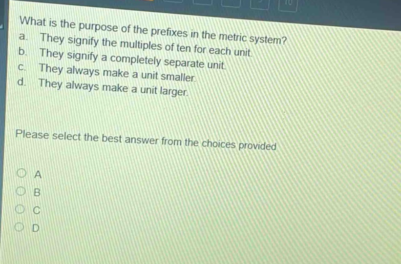 what is the purpose of the prefixes in the metric system? a. they signify the multiples of ten for each unit. b. they signify a completely separate unit. c. they always make a unit smaller. d. they always make a unit larger. please select the best answer from the choices provided a b c d