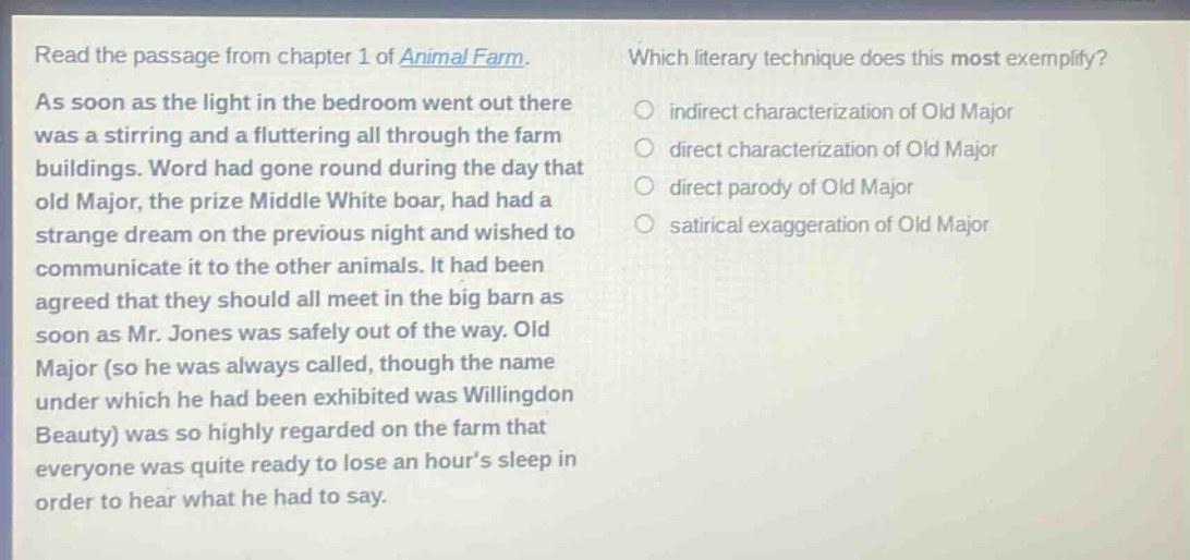 read the passage from chapter 1 of animal farm. as soon as the light in the bedroom went out there was a stirring and a fluttering all through the farm buildings. word had gone round during the day that old major, the prize middle white boar, had had a strange dream on the previous night and wished to communicate it to the other animals. it had been agreed that they should all meet in the big barn as soon as mr. jones was safely out of the way. old major (so he was always called, though the name under which he had been exhibited was willingdon beauty) was so highly regarded on the farm that everyone was quite ready to lose an hours sleep in order to hear what he had to say. which literary technique does this most exemplify? indirect characterization of old major direct characterization of old major direct parody of old major satirical exaggeration of old major