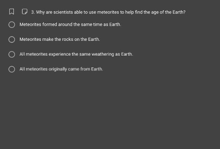3. why are scientists able to use meteorites to help find the age of the earth?\nmeteorites formed around the same time as earth.\nmeteorites make the rocks on the earth.\nall meteorites experience the same weather as earth.\nall meteorites originally came from earth.