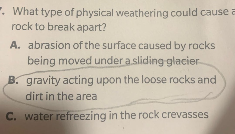 7. what type of physical weathering could cause a rock to break apart? a. abrasion of the surface caused by rocks being moved under a sliding glacier b. gravity acting upon the loose rocks and dirt in the area c. water refreezing in the rock crevasses