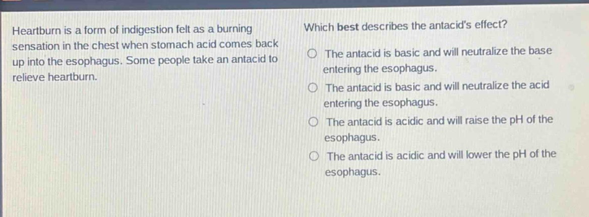 heartburn is a form of indigestion felt as a burning sensation in the chest when stomach acid comes back up into the esophagus. some people take an antacid to relieve heartburn. which best describes the antacids effect? the antacid is basic and will neutralize the base entering the esophagus. the antacid is basic and will neutralize the acid entering the esophagus. the antacid is acidic and will raise the ph of the esophagus. the antacid is acidic and will lower the ph of the esophagus.