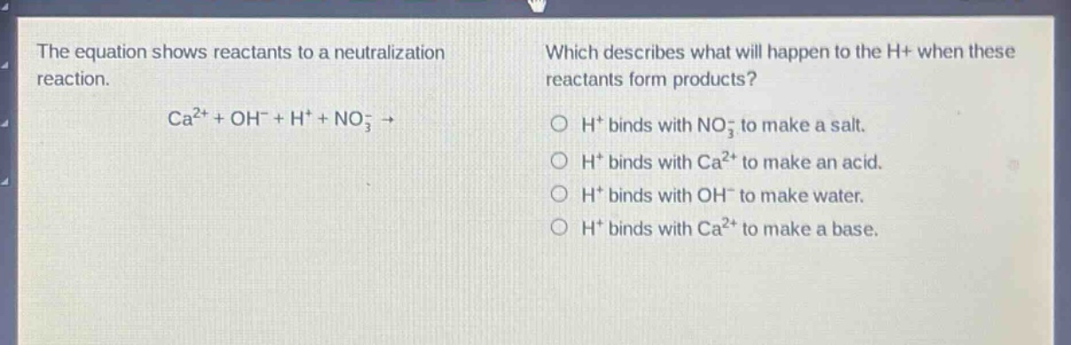 the equation shows reactants to a neutralization reaction. ca²⁺ + oh⁻ + h⁺ + no₃⁻ → which describes what will happen to the h⁺ when these reactants form products? h⁺ binds with no₃⁻ to make a salt. h⁺ binds with ca²⁺ to make an acid. h⁺ binds with oh⁻ to make water. h⁺ binds with ca²⁺ to make a base.