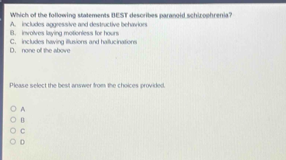 which of the following statements best describes paranoid schizophrenia? a. includes aggressive and destructive behaviors b. involves laying motionless for hours c. includes having illusions and hallucinations d. none of the above please select the best answer from the choices provided. o a o b o c o d