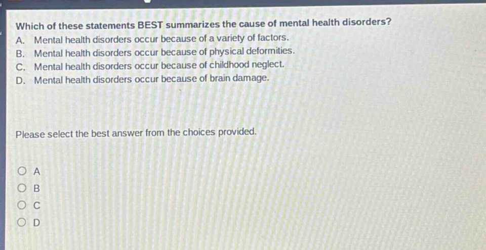 which of these statements best summarizes the cause of mental health disorders? a. mental health disorders occur because of a variety of factors. b. mental health disorders occur because of physical deformities. c. mental health disorders occur because of childhood neglect. d. mental health disorders occur because of brain damage. please select the best answer from the choices provided. o a o b o c o d