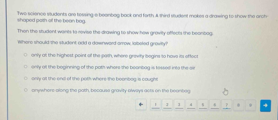 two science students are tossing a beanbag back and forth. a third student makes a drawing to show the arch - shaped path of the bean bag. then the student wants to revise the drawing to show how gravity affects the beanbag. where should the student add a downward arrow, labeled gravity? only at the highest point of the path, where gravity begins to have its effect only at the beginning of the path where the beanbag is tossed into the air only at the end of the path where the beanbag is caught anywhere along the path, because gravity always acts on the beanbag
