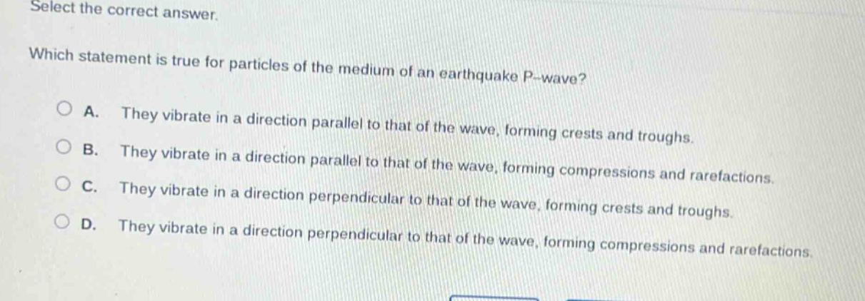 select the correct answer. which statement is true for particles of the medium of an earthquake p - wave? a. they vibrate in a direction parallel to that of the wave, forming crests and troughs. b. they vibrate in a direction parallel to that of the wave, forming compressions and rarefactions. c. they vibrate in a direction perpendicular to that of the wave, forming crests and troughs. d. they vibrate in a direction perpendicular to that of the wave, forming compressions and rarefactions.