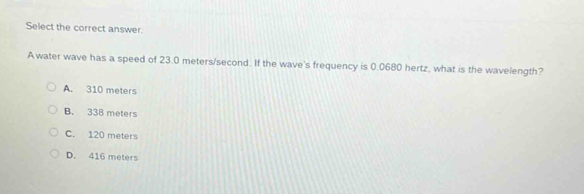 select the correct answer. a water wave has a speed of 23.0 meters/second. if the waves frequency is 0.0680 hertz, what is the wavelength? a. 310 meters b. 338 meters c. 120 meters d. 416 meters