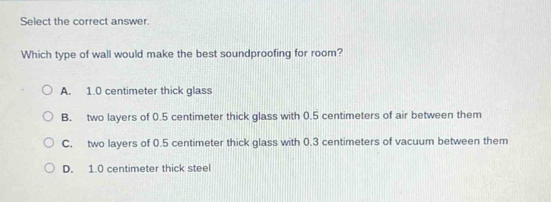 select the correct answer. which type of wall would make the best soundproofing for room? a. 1.0 centimeter thick glass b. two layers of 0.5 centimeter thick glass with 0.5 centimeters of air between them c. two layers of 0.5 centimeter thick glass with 0.3 centimeters of vacuum between them d. 1.0 centimeter thick steel