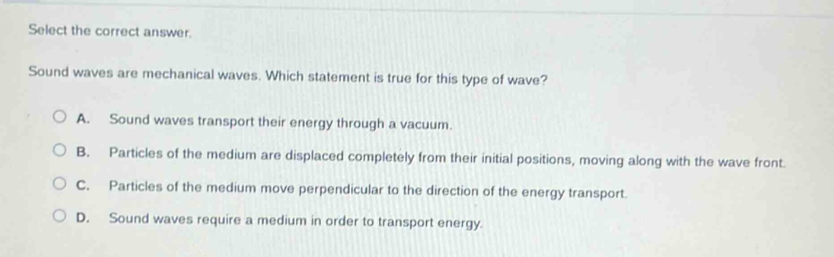 select the correct answer. sound waves are mechanical waves. which statement is true for this type of wave? a. sound waves transport their energy through a vacuum. b. particles of the medium are displaced completely from their initial positions, moving along with the wave front. c. particles of the medium move perpendicular to the direction of the energy transport. d. sound waves require a medium in order to transport energy.