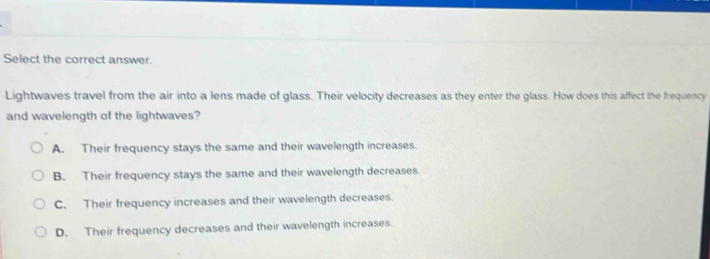 select the correct answer. lightwaves travel from the air into a lens made of glass. their velocity decreases as they enter the glass. how does this affect the frequency and wavelength of the lightwaves? a. their frequency stays the same and their wavelength increases. b. their frequency stays the same and their wavelength decreases. c. their frequency increases and their wavelength decreases. d. their frequency decreases and their wavelength increases.