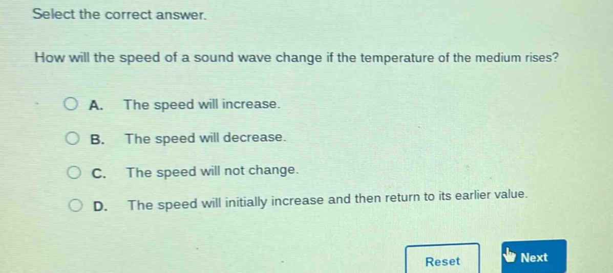 select the correct answer. how will the speed of a sound wave change if the temperature of the medium rises? a. the speed will increase. b. the speed will decrease. c. the speed will not change. d. the speed will initially increase and then return to its earlier value.