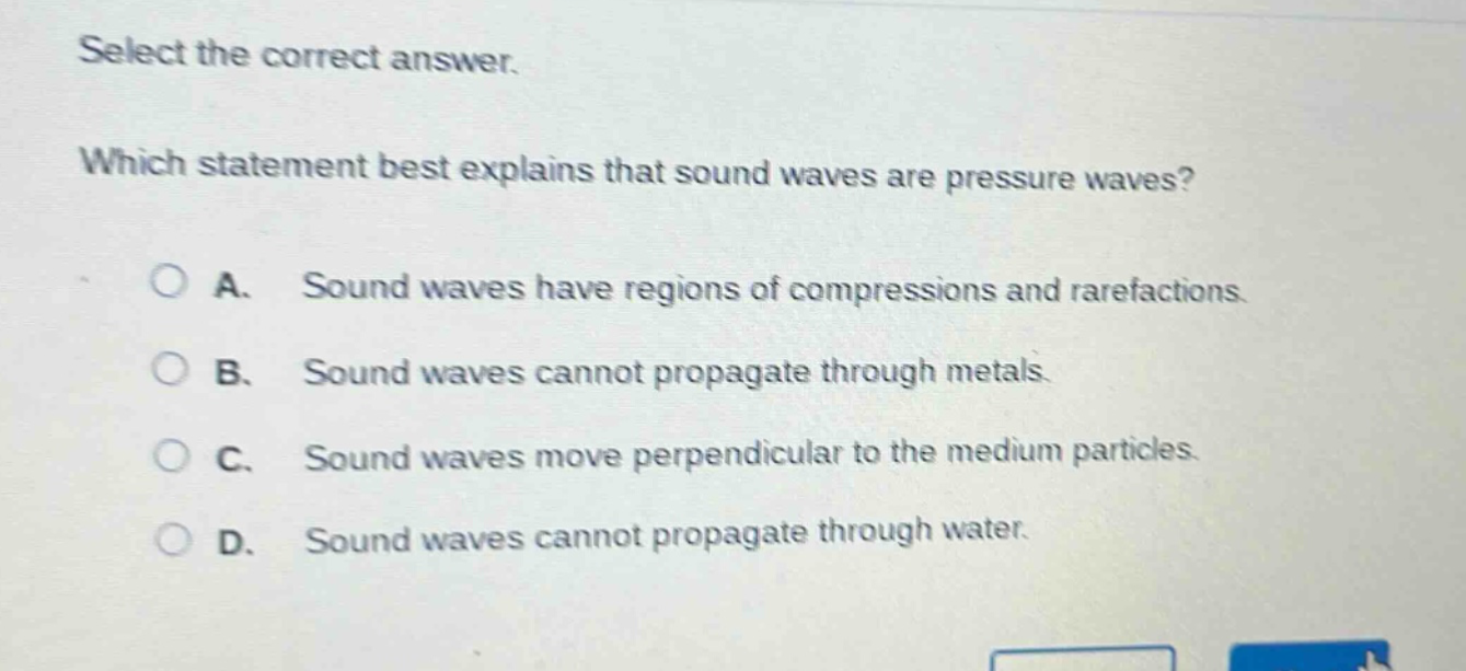 select the correct answer. which statement best explains that sound waves are pressure waves? a. sound waves have regions of compressions and rarefactions. b. sound waves cannot propagate through metals. c. sound waves move perpendicular to the medium particles. d. sound waves cannot propagate through water.