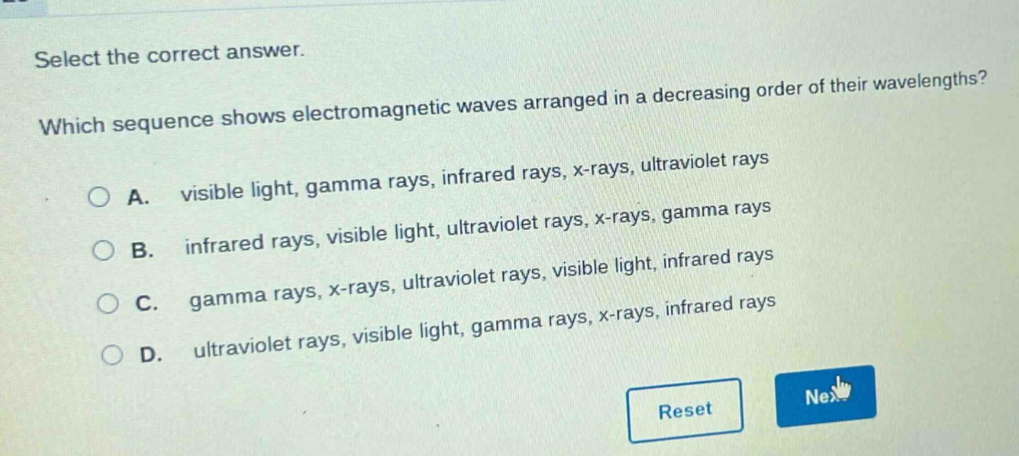 select the correct answer. which sequence shows electromagnetic waves arranged in a decreasing order of their wavelengths? a. visible light, gamma rays, infrared rays, x - rays, ultraviolet rays b. infrared rays, visible light, ultraviolet rays, x - rays, gamma rays c. gamma rays, x - rays, ultraviolet rays, visible light, infrared rays d. ultraviolet rays, visible light, gamma rays, x - rays, infrared rays