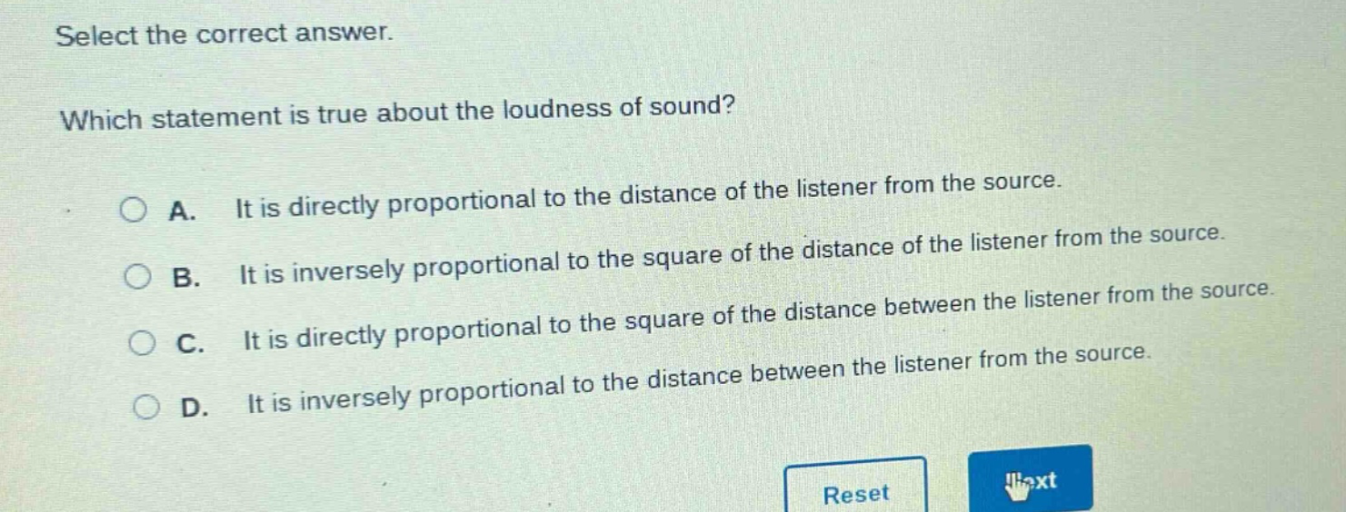 select the correct answer. which statement is true about the loudness of sound? a. it is directly proportional to the distance of the listener from the source. b. it is inversely proportional to the square of the distance of the listener from the source. c. it is directly proportional to the square of the distance between the listener from the source. d. it is inversely proportional to the distance between the listener from the source.