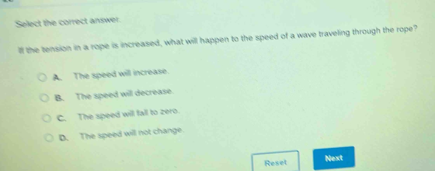 select the correct answer. if the tension in a rope is increased, what will happen to the speed of a wave traveling through the rope? a. the speed will increase. b. the speed will decrease. c. the speed will fall to zero. d. the speed will not change.