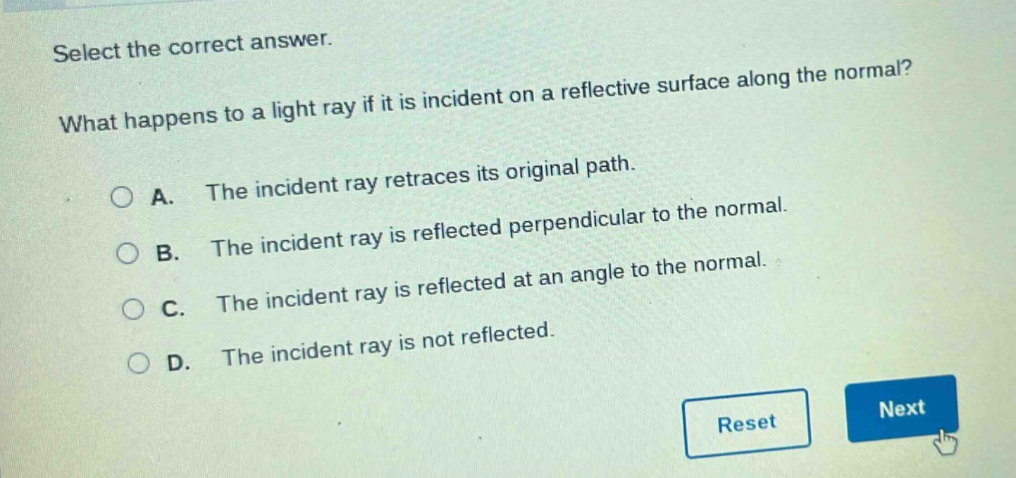 select the correct answer. what happens to a light ray if it is incident on a reflective surface along the normal? a. the incident ray retraces its original path. b. the incident ray is reflected perpendicular to the normal. c. the incident ray is reflected at an angle to the normal. d. the incident ray is not reflected.