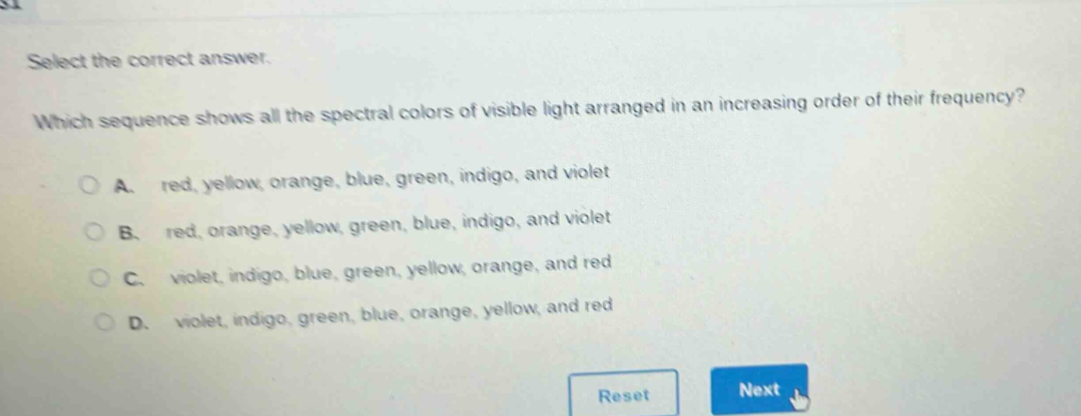 select the correct answer. which sequence shows all the spectral colors of visible light arranged in an increasing order of their frequency? a. red, yellow, orange, blue, green, indigo, and violet b. red, orange, yellow, green, blue, indigo, and violet c. violet, indigo, blue, green, yellow, orange, and red d. violet, indigo, green, blue, orange, yellow, and red