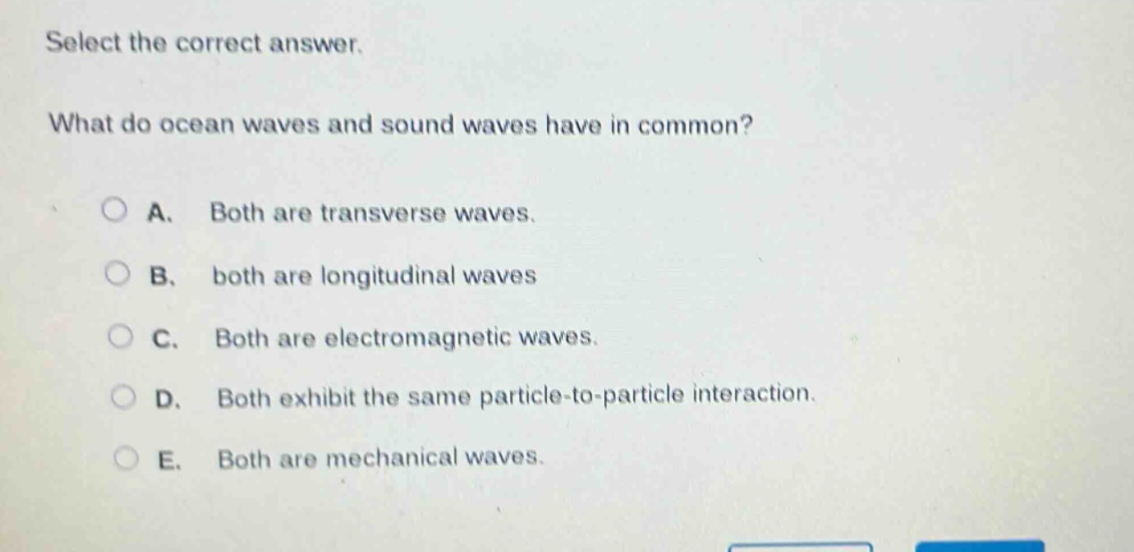 select the correct answer. what do ocean waves and sound waves have in common? a. both are transverse waves. b. both are longitudinal waves c. both are electromagnetic waves. d. both exhibit the same particle - to - particle interaction. e. both are mechanical waves.