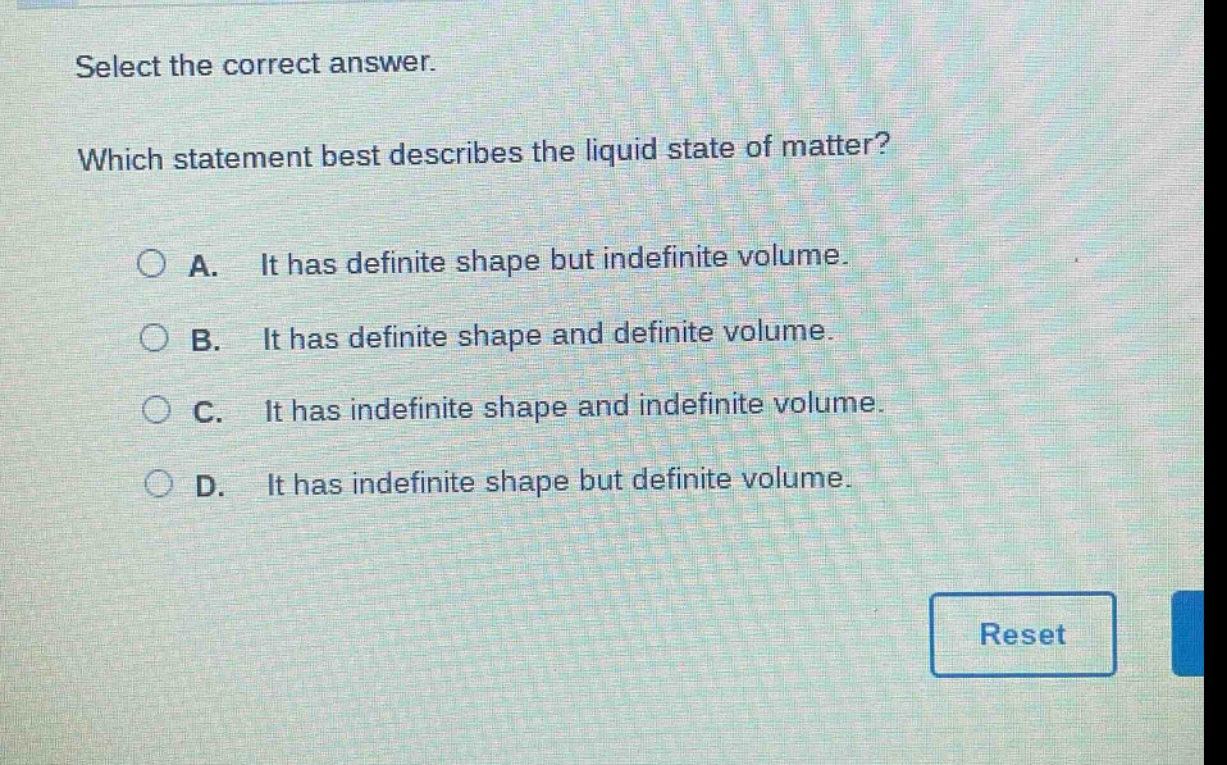 select the correct answer. which statement best describes the liquid state of matter? a. it has definite shape but indefinite volume. b. it has definite shape and definite volume. c. it has indefinite shape and indefinite volume. d. it has indefinite shape but definite volume.
