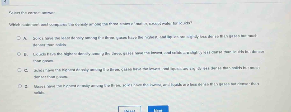 select the correct answer. which statement best compares the density among the three states of matter, except water for liquids? a. solids have the least density among the three, gases have the highest, and liquids are slightly less dense than gases but much denser than solids. b. liquids have the highest density among the three, gases have the lowest, and solids are slightly less dense than liquids but denser than gases. c. solids have the highest density among the three, gases have the lowest, and liquids are slightly less dense than solids but much denser than gases. d. gases have the highest density among the three, solids have the lowest, and liquids are less dense than gases but denser than solids.