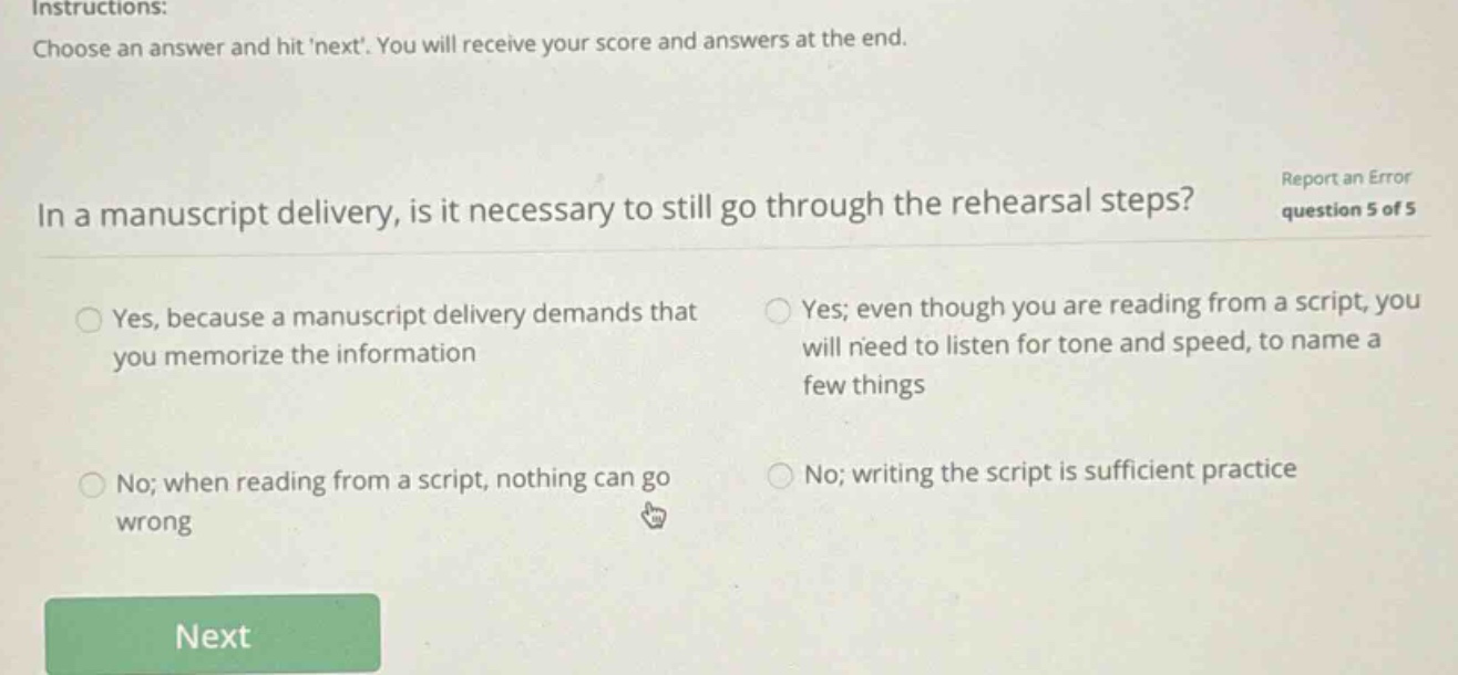 instructions: choose an answer and hit next. you will receive your score and answers at the end. in a manuscript delivery, is it necessary to still go through the rehearsal steps? report an error question 5 of 5 yes, because a manuscript delivery demands that you memorize the information yes; even though you are reading from a script, you will need to listen for tone and speed, to name a few things no; when reading from a script, nothing can go wrong no; writing the script is sufficient practice next