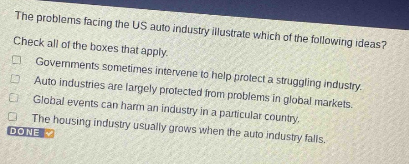the problems facing the us auto industry illustrate which of the following ideas? check all of the boxes that apply. governments sometimes intervene to help protect a struggling industry. auto industries are largely protected from problems in global markets. global events can harm an industry in a particular country. the housing industry usually grows when the auto industry falls. done