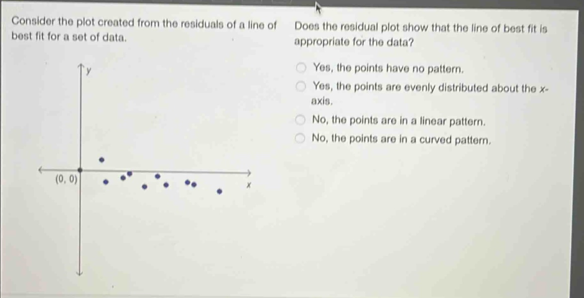 consider the plot created from the residuals of a line of best fit for a set of data. does the residual plot show that the line of best fit is appropriate for the data? yes, the points have no pattern. yes, the points are evenly distributed about the x - axis. no, the points are in a linear pattern. no, the points are in a curved pattern.