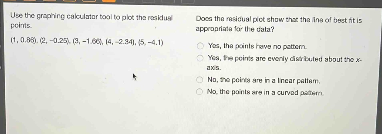 use the graphing calculator tool to plot the residual points. (1, 0.86), (2, -0.25), (3, -1.66), (4, -2.34), (5, -4.1) does the residual plot show that the line of best fit is appropriate for the data? yes, the points have no pattern. yes, the points are evenly distributed about the x - axis. no, the points are in a linear pattern. no, the points are in a curved pattern.