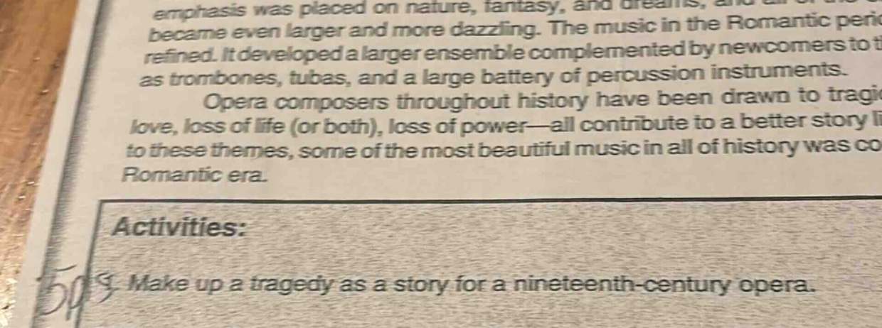 emphasis was placed on nature, fantasy, and dreams, and became even larger and more dazzling. the music in the romantic peric refined. it developed a larger ensemble complemented by newcomers to t as trombones, tubas, and a large battery of percussion instruments. opera composers throughout history have been drawn to tragi love, loss of life (or both), loss of power—all contribute to a better story l to these themes, some of the most beautiful music in all of history was co romantic era. activities: make up a tragedy as a story for a nineteenth - century opera.