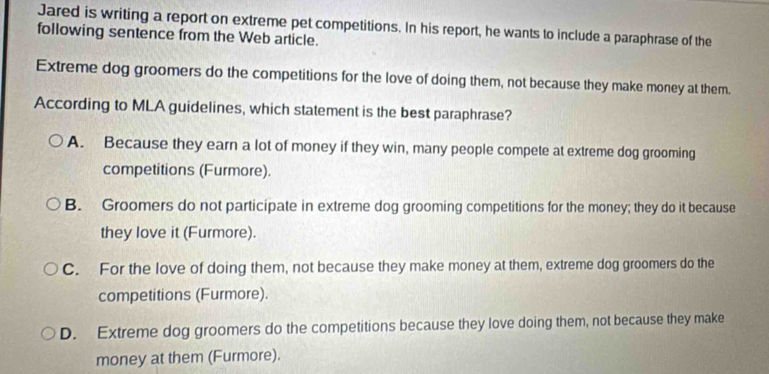 jared is writing a report on extreme pet competitions. in his report, he wants to include a paraphrase of the following sentence from the web article. extreme dog groomers do the competitions for the love of doing them, not because they make money at them. according to mla guidelines, which statement is the best paraphrase? a. because they earn a lot of money if they win, many people compete at extreme dog grooming competitions (furmore). b. groomers do not participate in extreme dog grooming competitions for the money; they do it because they love it (furmore). c. for the love of doing them, not because they make money at them, extreme dog groomers do the competitions (furmore). d. extreme dog groomers do the competitions because they love doing them, not because they make money at them (furmore).