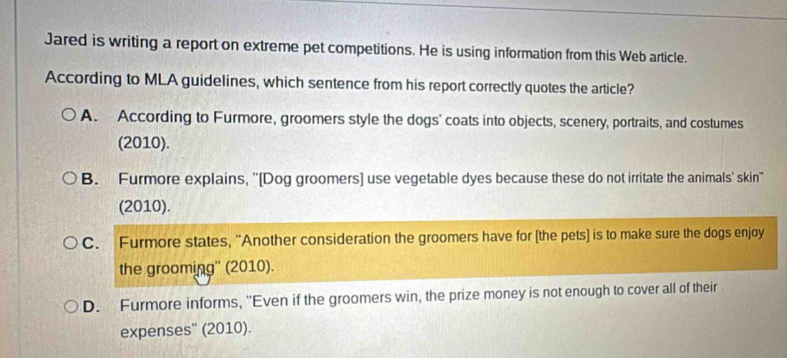 jared is writing a report on extreme pet competitions. he is using information from this web article. according to mla guidelines, which sentence from his report correctly quotes the article?\n○a. according to furmore, groomers style the dogs coats into objects, scenery, portraits, and costumes (2010).\n○b. furmore explains, \dog groomers use vegetable dyes because these do not irritate the animals skin\ (2010).\n○c. furmore states, \another consideration the groomers have for the pets is to make sure the dogs enjoy the grooming\ (2010).\n○d. furmore informs, \even if the groomers win, the prize money is not enough to cover all of their expenses\ (2010).