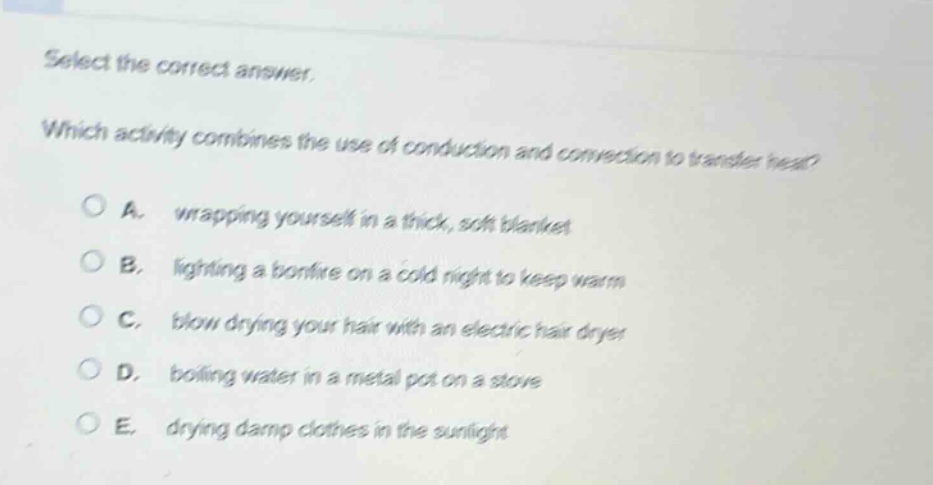 select the correct answer. which activity combines the use of conduction and convection to transfer heat? a. wrapping yourself in a thick, soft blanket b. lighting a bonfire on a cold night to keep warm c. blow drying your hair with an electric hair dryer d. boiling water in a metal pot on a stove e. drying damp clothes in the sunlight