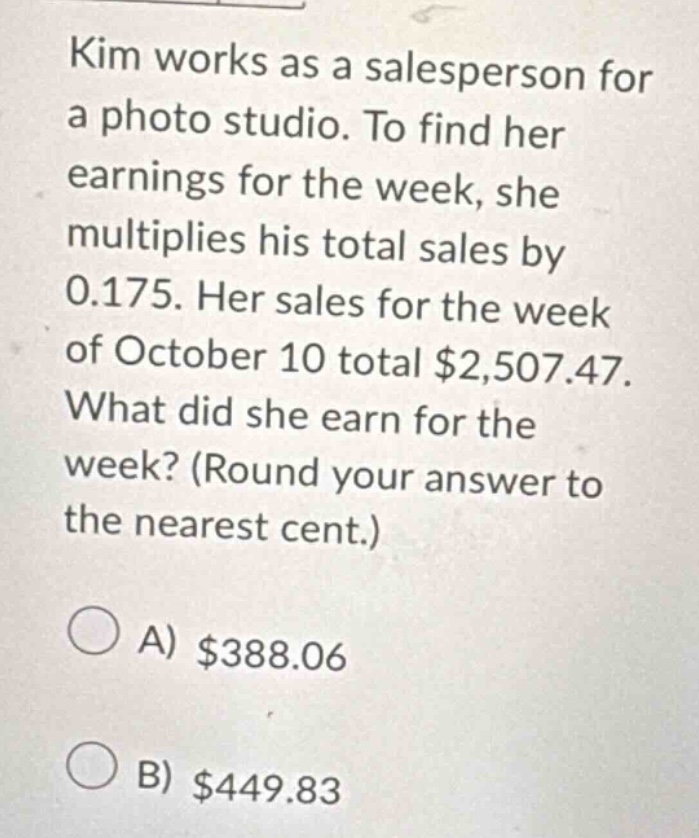 kim works as a salesperson for a photo studio. to find her earnings for the week, she multiplies his total sales by 0.175. her sales for the week of october 10 total $2,507.47. what did she earn for the week? (round your answer to the nearest cent.) a) $388.06 b) $449.83