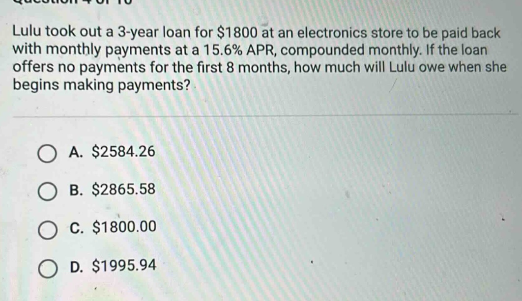 lulu took out a 3 - year loan for $1800 at an electronics store to be paid back with monthly payments at a 15.6% apr, compounded monthly. if the loan offers no payments for the first 8 months, how much will lulu owe when she begins making payments?\n\na. $2584.26\nb. $2865.58\nc. $1800.00\nd. $1995.94