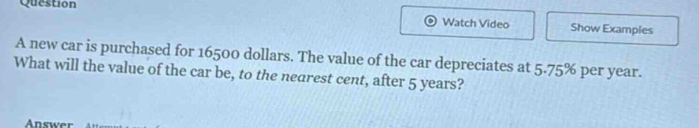 a new car is purchased for 16500 dollars. the value of the car depreciates at 5.75% per year. what will the value of the car be, to the nearest cent, after 5 years?