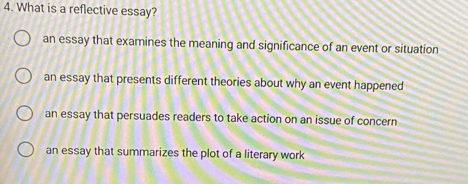4. what is a reflective essay? an essay that examines the meaning and significance of an event or situation an essay that presents different theories about why an event happened an essay that persuades readers to take action on an issue of concern an essay that summarizes the plot of a literary work