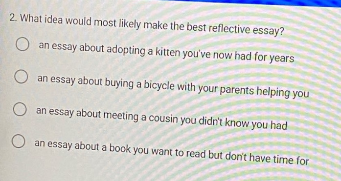 2. what idea would most likely make the best reflective essay? an essay about adopting a kitten youve now had for years an essay about buying a bicycle with your parents helping you an essay about meeting a cousin you didnt know you had an essay about a book you want to read but dont have time for