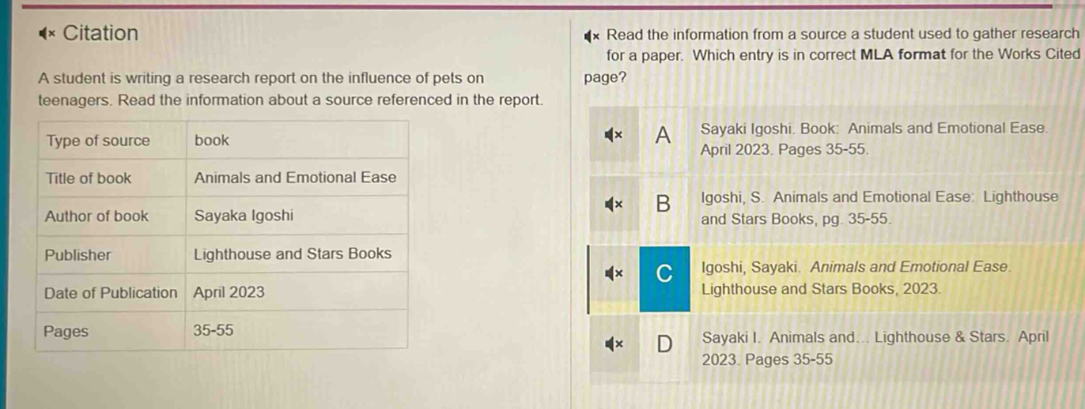 citation a student is writing a research report on the influence of pets on teenagers. read the information about a source referenced in the report. type of source book title of book animals and emotional ease author of book sayaka igoshi publisher lighthouse and stars books date of publication april 2023 pages 35 - 55 read the information from a source a student used to gather research for a paper. which entry is in correct mla format for the works cited page? a sayaki igoshi. book: animals and emotional ease. april 2023. pages 35 - 55. b igoshi, s. animals and emotional ease: lighthouse and stars books, pg. 35 - 55. c igoshi, sayaki. animals and emotional ease. lighthouse and stars books, 2023. d sayaki i. animals and... lighthouse & stars. april 2023. pages 35 - 55