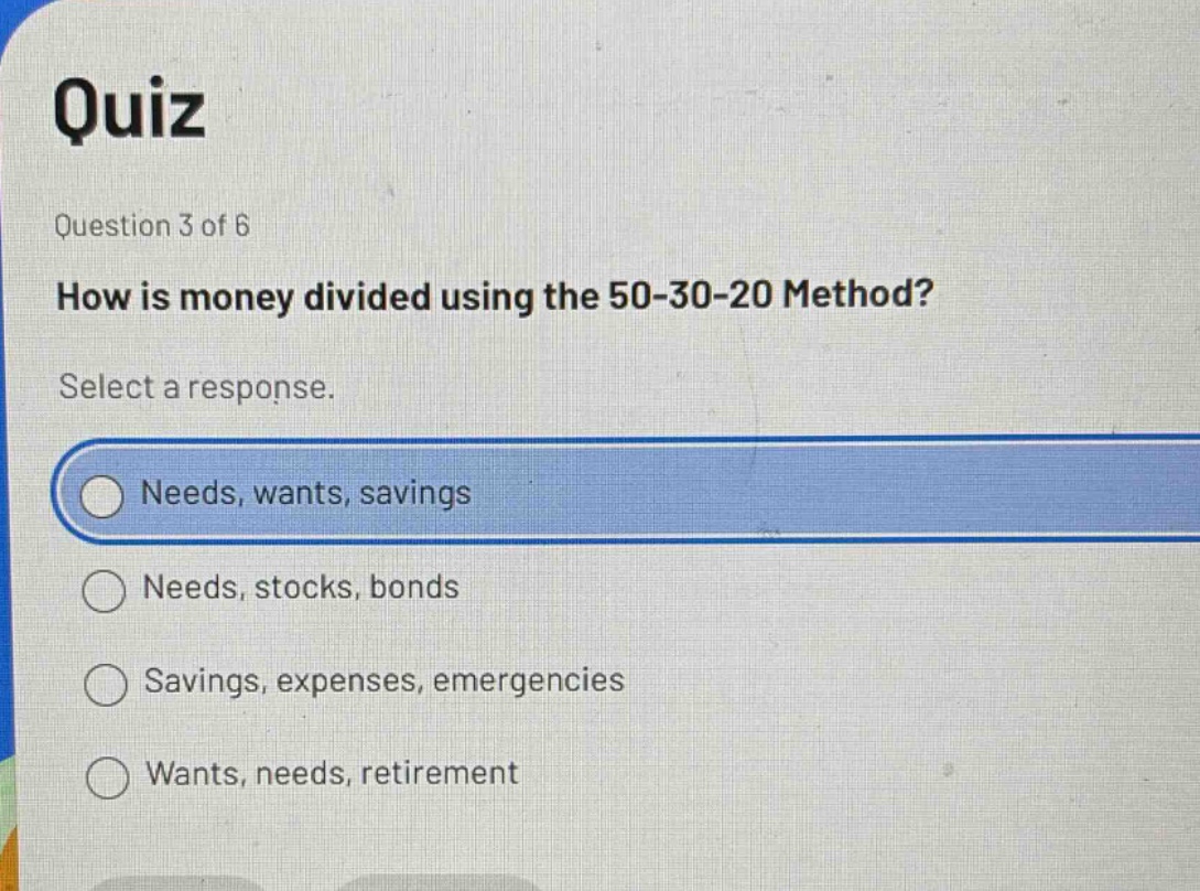 quiz question 3 of 6 how is money divided using the 50 - 30 - 20 method? select a response. needs, wants, savings needs, stocks, bonds savings, expenses, emergencies wants, needs, retirement