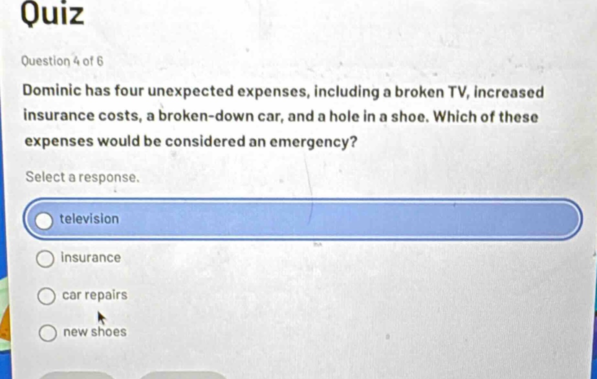 quiz\nquestion 4 of 6\ndominic has four unexpected expenses, including a broken tv, increased insurance costs, a broken - down car, and a hole in a shoe. which of these expenses would be considered an emergency?\nselect a response.\ntelevision\ninsurance\ncar repairs\nnew shoes