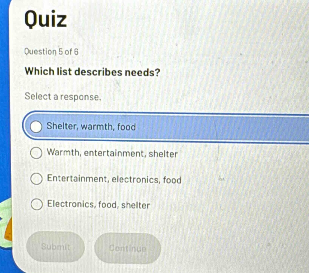 quiz\nquestion 5 of 6\nwhich list describes needs?\nselect a response.\nshelter, warmth, food\nwarmth, entertainment, shelter\nentertainment, electronics, food\nelectronics, food, shelter