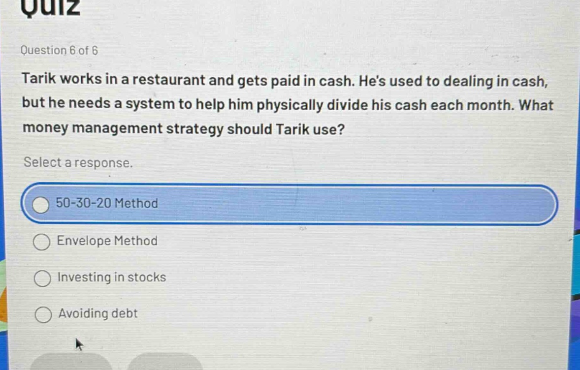quiz\nquestion 6 of 6\ntarik works in a restaurant and gets paid in cash. hes used to dealing in cash, but he needs a system to help him physically divide his cash each month. what money management strategy should tarik use?\nselect a response.\n50 - 30 - 20 method\nenvelope method\ninvesting in stocks\navoiding debt