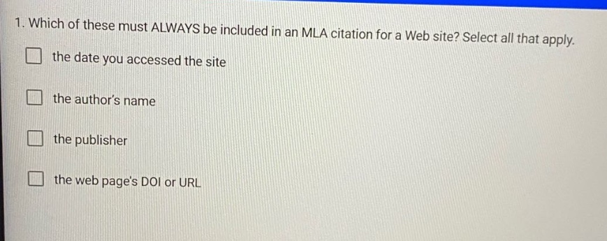 1. which of these must always be included in an mla citation for a web site? select all that apply. the date you accessed the site the authors name the publisher the web pages doi or url