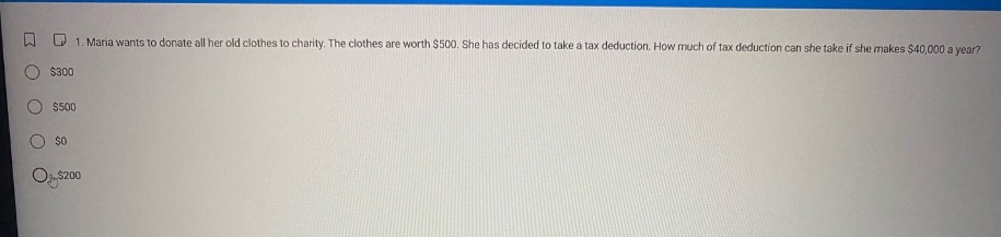 1. maria wants to donate all her old clothes to charity. the clothes are worth $500. she has decided to take a tax - deduction. how much of tax deduction can she take if she makes $40,000 a year? $300 $500 $0 $200
