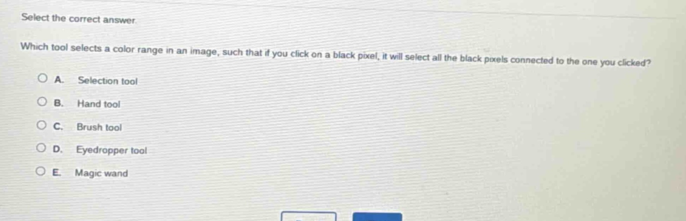 select the correct answer. which tool selects a color range in an image, such that if you click on a black pixel, it will select all the black pixels connected to the one you clicked? a. selection tool b. hand tool c. brush tool d. eyedropper tool e. magic wand