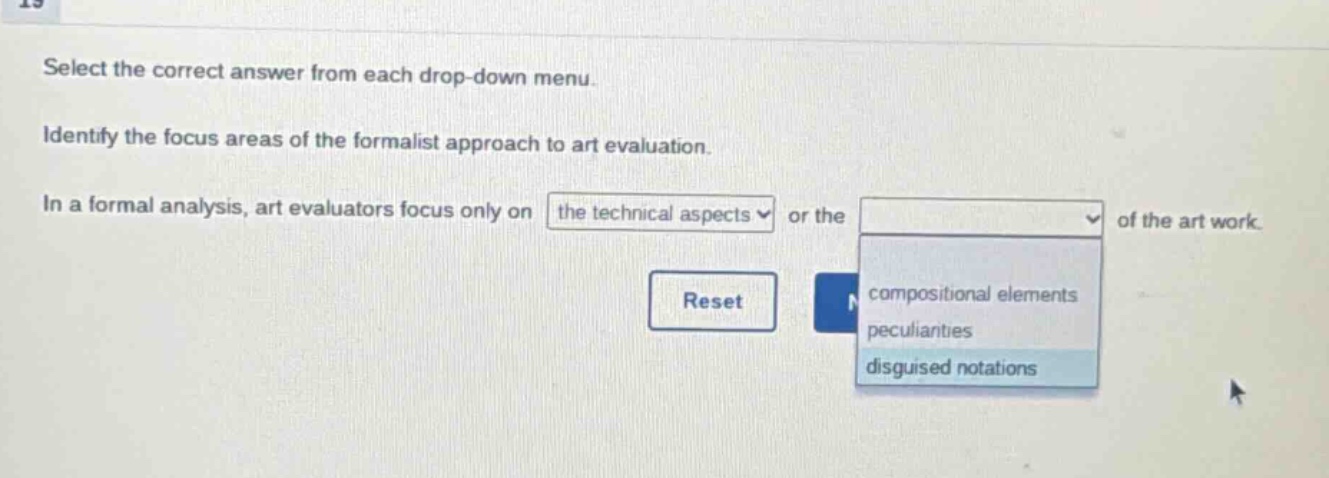 select the correct answer from each drop - down menu. identify the focus areas of the formalist approach to art evaluation. in a formal analysis, art evaluators focus only on the technical aspects or the of the art work. reset compositional elements peculiarities disguised notations